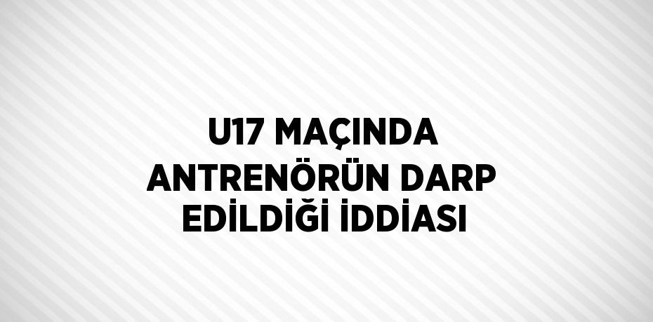 U17 MAÇINDA ANTRENÖRÜN DARP EDİLDİĞİ İDDİASI