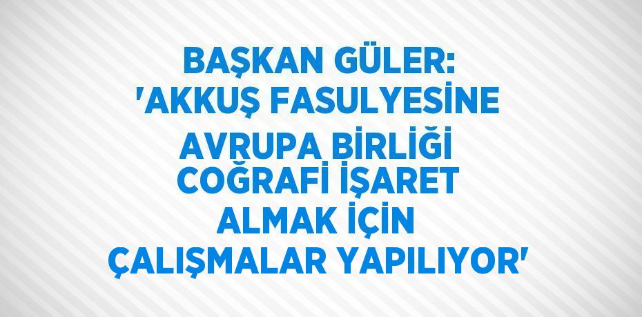 BAŞKAN GÜLER: 'AKKUŞ FASULYESİNE AVRUPA BİRLİĞİ COĞRAFİ İŞARET ALMAK İÇİN ÇALIŞMALAR YAPILIYOR'