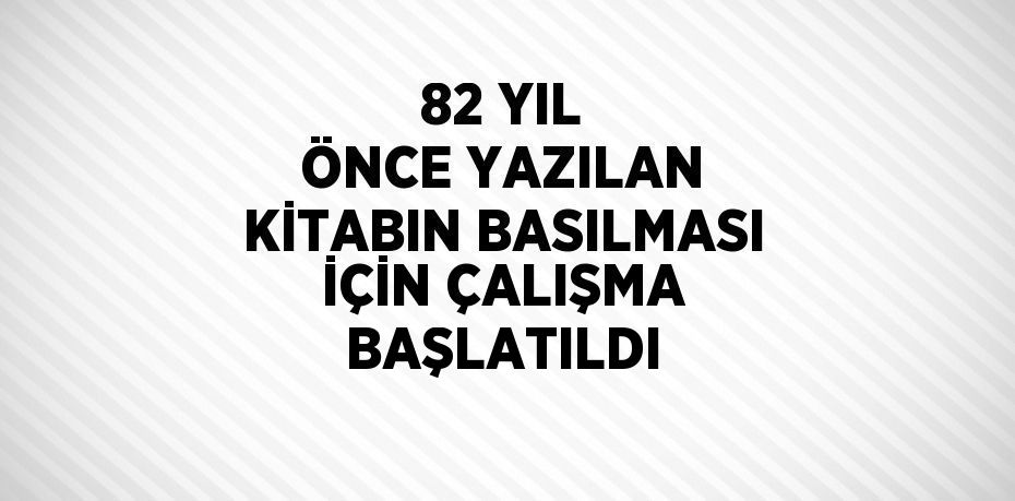 82 YIL ÖNCE YAZILAN KİTABIN BASILMASI İÇİN ÇALIŞMA BAŞLATILDI