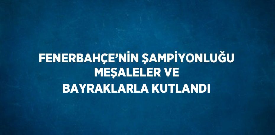 FENERBAHÇE’NİN ŞAMPİYONLUĞU MEŞALELER VE BAYRAKLARLA KUTLANDI