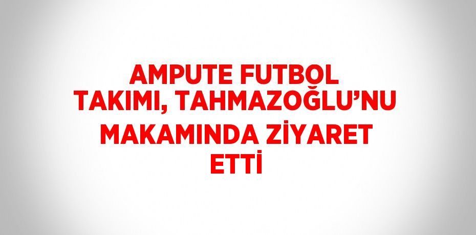 AMPUTE FUTBOL TAKIMI, TAHMAZOĞLU’NU MAKAMINDA ZİYARET ETTİ