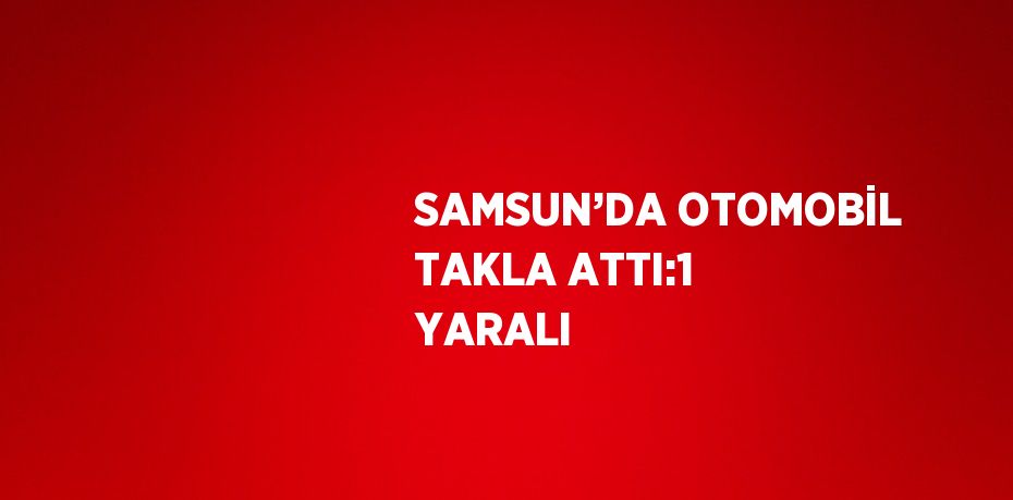 SAMSUN’DA OTOMOBİL TAKLA ATTI:1 YARALI