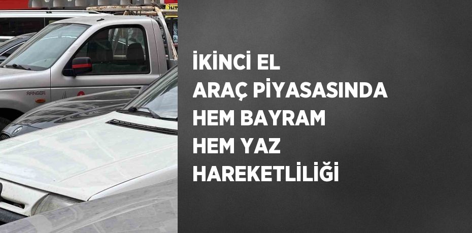 İKİNCİ EL ARAÇ PİYASASINDA HEM BAYRAM HEM YAZ HAREKETLİLİĞİ