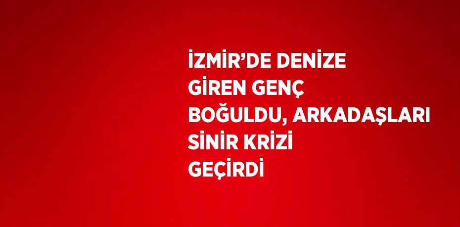 İZMİR’DE DENİZE GİREN GENÇ BOĞULDU, ARKADAŞLARI SİNİR KRİZİ GEÇİRDİ
