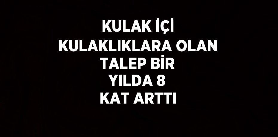 KULAK İÇİ KULAKLIKLARA OLAN TALEP BİR YILDA 8 KAT ARTTI