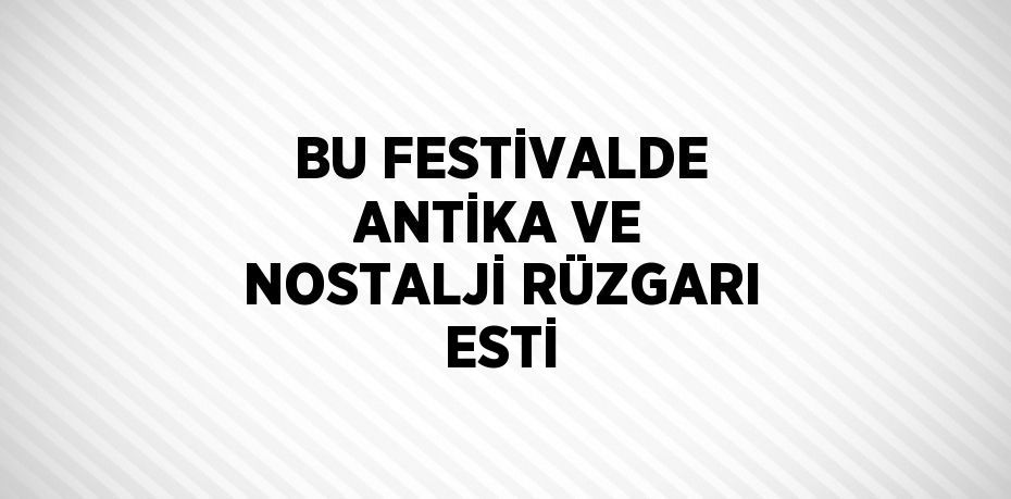 BU FESTİVALDE ANTİKA VE NOSTALJİ RÜZGARI ESTİ
