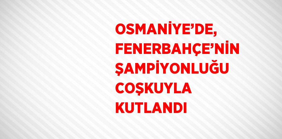 OSMANİYE’DE, FENERBAHÇE’NİN ŞAMPİYONLUĞU COŞKUYLA KUTLANDI