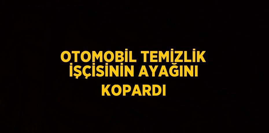 OTOMOBİL TEMİZLİK İŞÇİSİNİN AYAĞINI KOPARDI