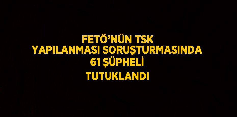 FETÖ’NÜN TSK YAPILANMASI SORUŞTURMASINDA 61 ŞÜPHELİ TUTUKLANDI
