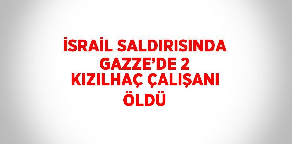 İSRAİL SALDIRISINDA GAZZE’DE 2 KIZILHAÇ ÇALIŞANI ÖLDÜ