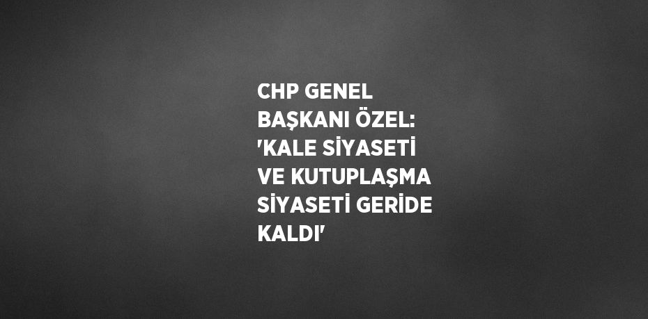 CHP GENEL BAŞKANI ÖZEL: 'KALE SİYASETİ VE KUTUPLAŞMA SİYASETİ GERİDE KALDI'