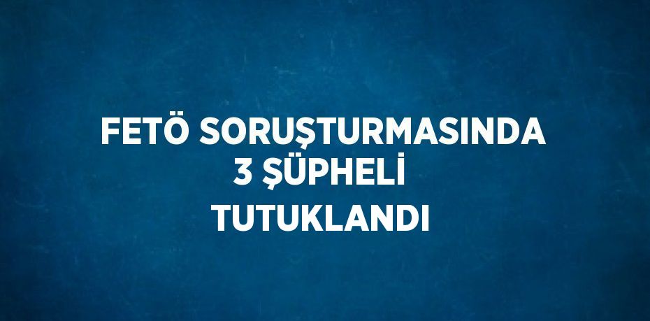 FETÖ SORUŞTURMASINDA 3 ŞÜPHELİ TUTUKLANDI
