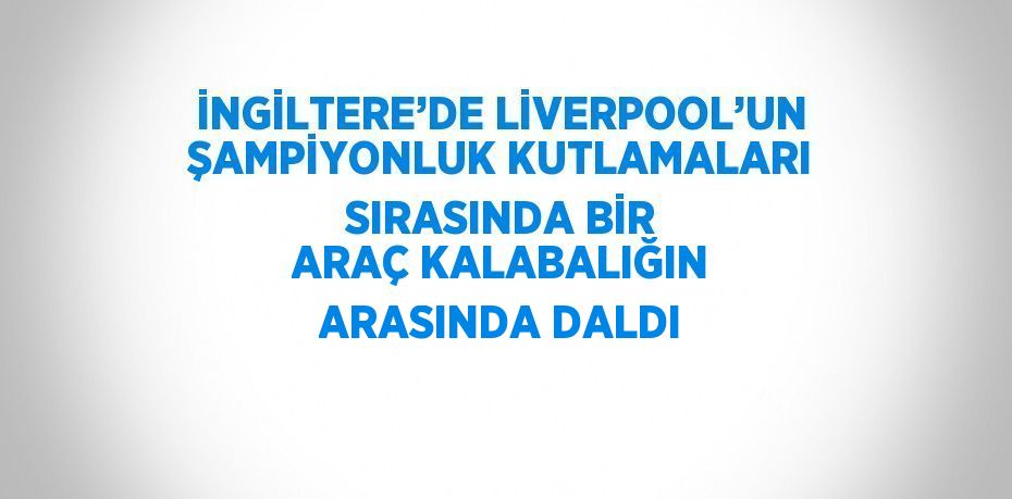 İNGİLTERE’DE LİVERPOOL’UN ŞAMPİYONLUK KUTLAMALARI SIRASINDA BİR ARAÇ KALABALIĞIN ARASINDA DALDI