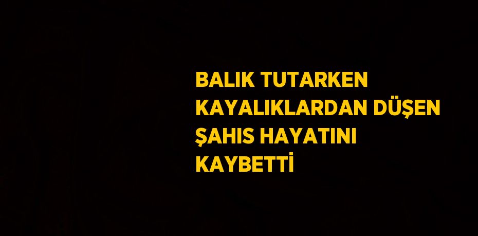 BALIK TUTARKEN KAYALIKLARDAN DÜŞEN ŞAHIS HAYATINI KAYBETTİ