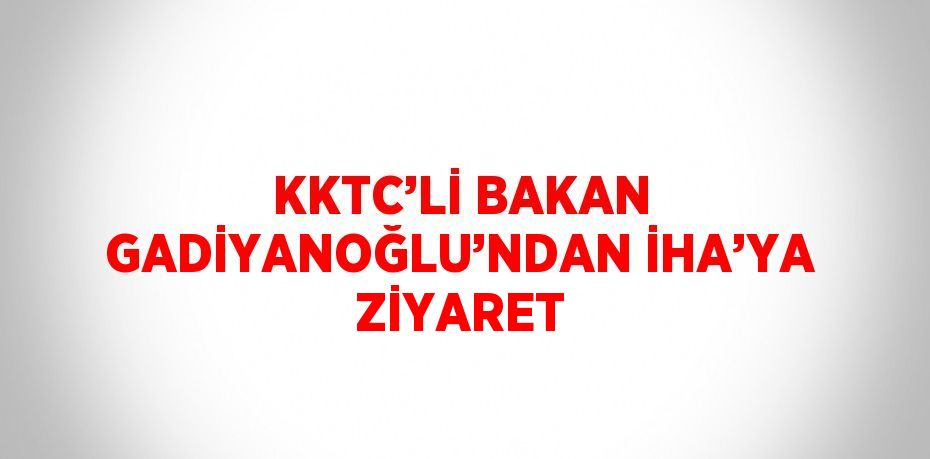 KKTC’Lİ BAKAN GADİYANOĞLU’NDAN İHA’YA ZİYARET