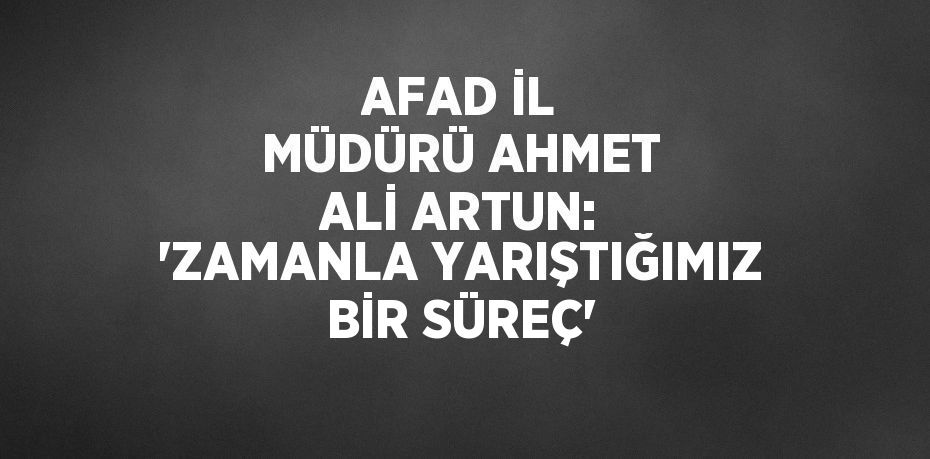 AFAD İL MÜDÜRÜ AHMET ALİ ARTUN: 'ZAMANLA YARIŞTIĞIMIZ BİR SÜREÇ'