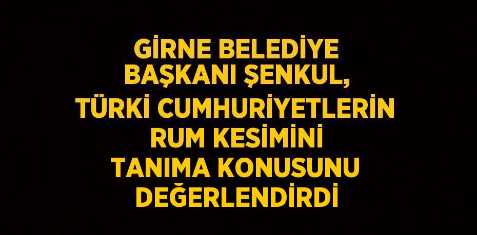 GİRNE BELEDİYE BAŞKANI ŞENKUL, TÜRKİ CUMHURİYETLERİN RUM KESİMİNİ TANIMA KONUSUNU DEĞERLENDİRDİ