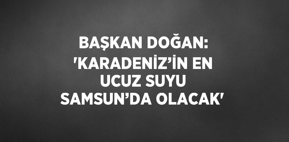 BAŞKAN DOĞAN: 'KARADENİZ’İN EN UCUZ SUYU SAMSUN’DA OLACAK'