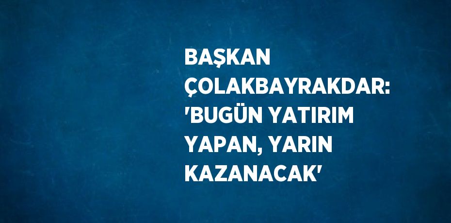 BAŞKAN ÇOLAKBAYRAKDAR: 'BUGÜN YATIRIM YAPAN, YARIN KAZANACAK'