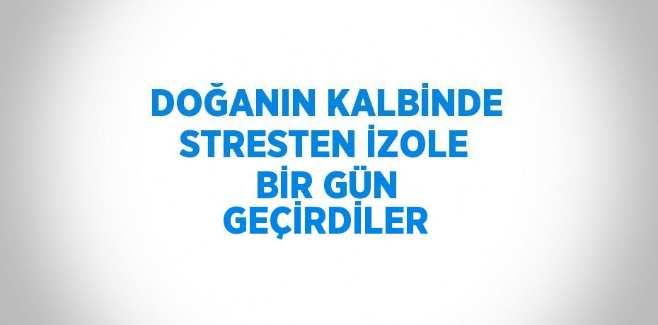 DOĞANIN KALBİNDE STRESTEN İZOLE BİR GÜN GEÇİRDİLER