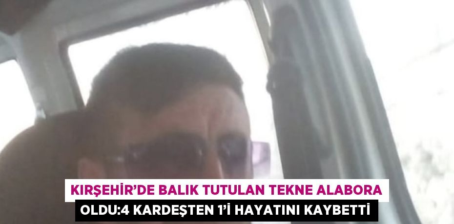 KIRŞEHİR’DE BALIK TUTULAN TEKNE ALABORA OLDU:4 KARDEŞTEN 1’İ HAYATINI KAYBETTİ