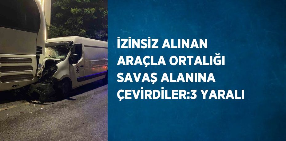 İZİNSİZ ALINAN ARAÇLA ORTALIĞI SAVAŞ ALANINA ÇEVİRDİLER:3 YARALI