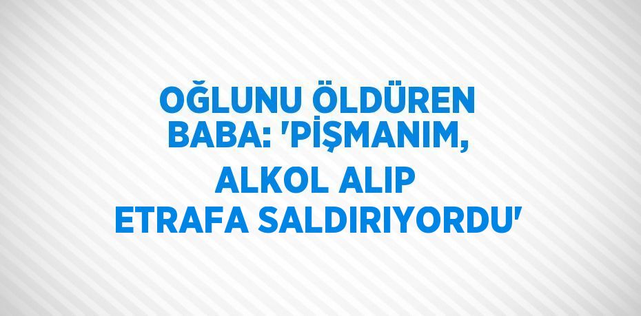 OĞLUNU ÖLDÜREN BABA: 'PİŞMANIM, ALKOL ALIP ETRAFA SALDIRIYORDU'
