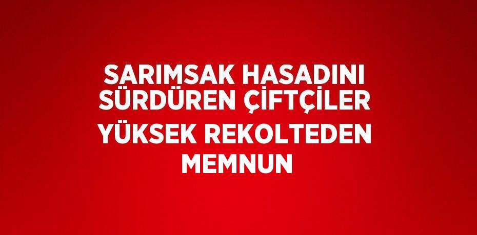 SARIMSAK HASADINI SÜRDÜREN ÇİFTÇİLER YÜKSEK REKOLTEDEN MEMNUN