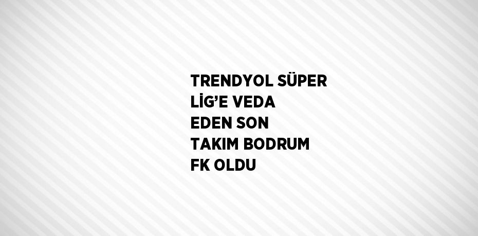 TRENDYOL SÜPER LİG’E VEDA EDEN SON TAKIM BODRUM FK OLDU