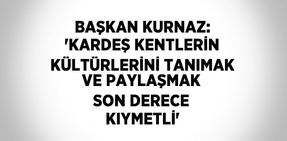 BAŞKAN KURNAZ: 'KARDEŞ KENTLERİN KÜLTÜRLERİNİ TANIMAK VE PAYLAŞMAK SON DERECE KIYMETLİ'