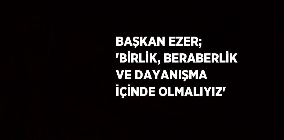 BAŞKAN EZER; 'BİRLİK, BERABERLİK VE DAYANIŞMA İÇİNDE OLMALIYIZ'