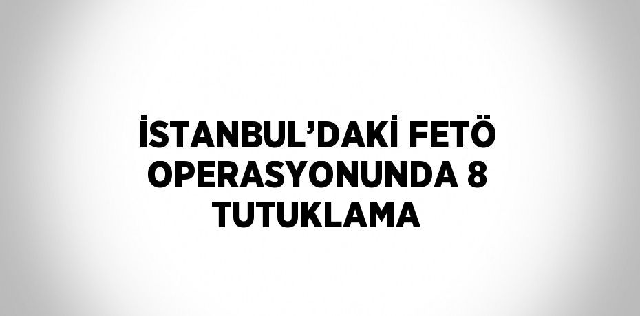 İSTANBUL’DAKİ FETÖ OPERASYONUNDA 8 TUTUKLAMA
