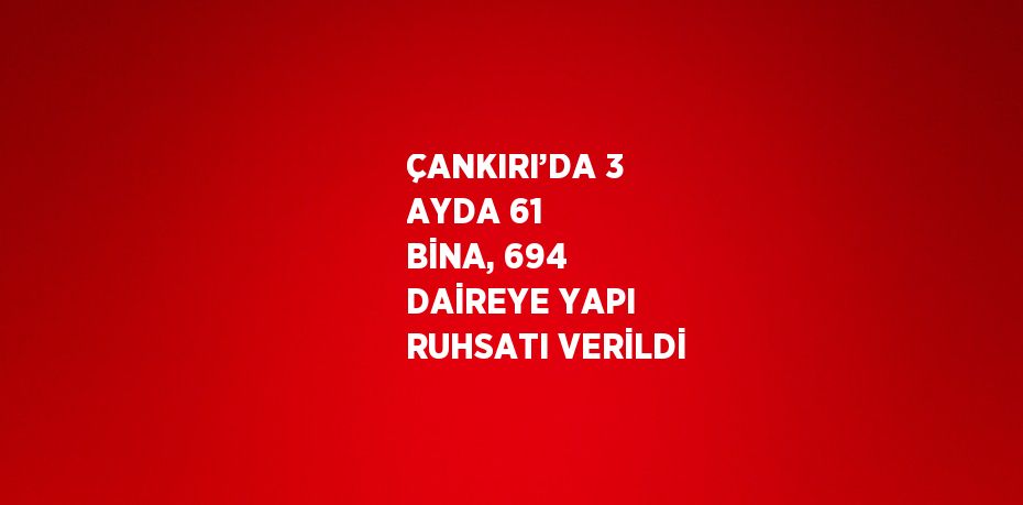 ÇANKIRI’DA 3 AYDA 61 BİNA, 694 DAİREYE YAPI RUHSATI VERİLDİ