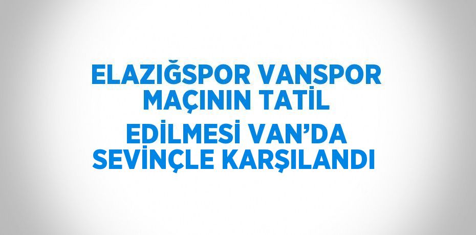 ELAZIĞSPOR VANSPOR MAÇININ TATİL EDİLMESİ VAN’DA SEVİNÇLE KARŞILANDI