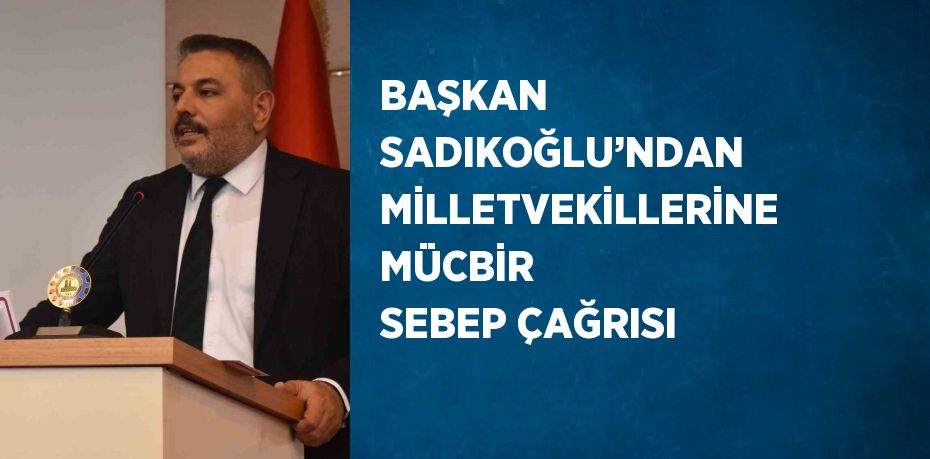 BAŞKAN SADIKOĞLU’NDAN MİLLETVEKİLLERİNE MÜCBİR SEBEP ÇAĞRISI