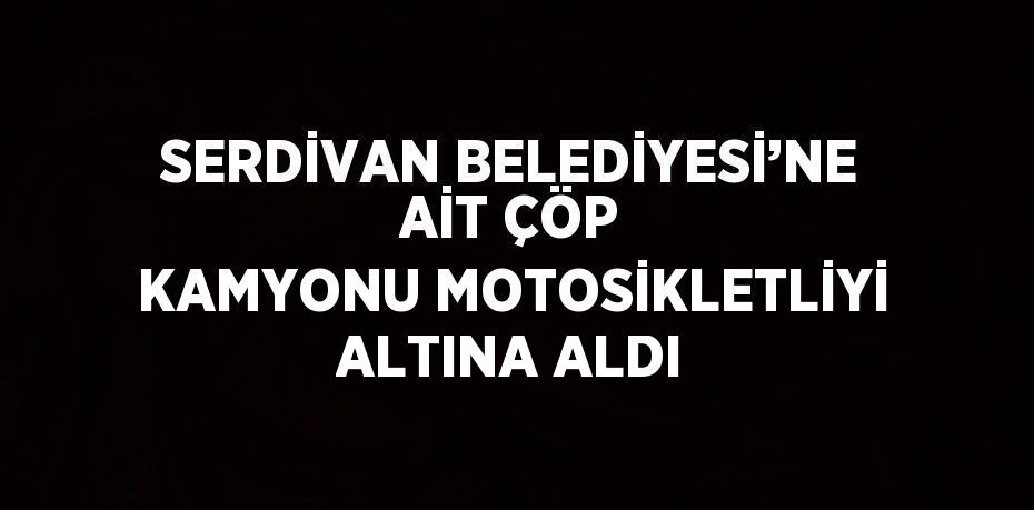 SERDİVAN BELEDİYESİ’NE AİT ÇÖP KAMYONU MOTOSİKLETLİYİ ALTINA ALDI
