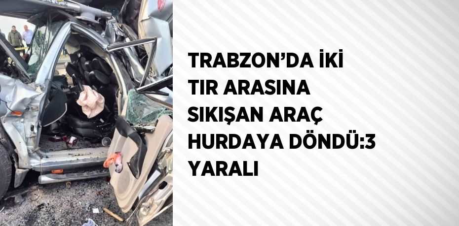 TRABZON’DA İKİ TIR ARASINA SIKIŞAN ARAÇ HURDAYA DÖNDÜ:3 YARALI