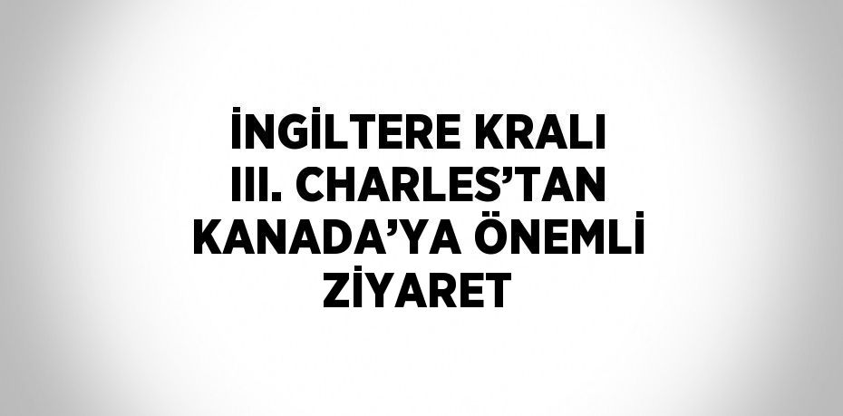 İNGİLTERE KRALI III. CHARLES’TAN KANADA’YA ÖNEMLİ ZİYARET