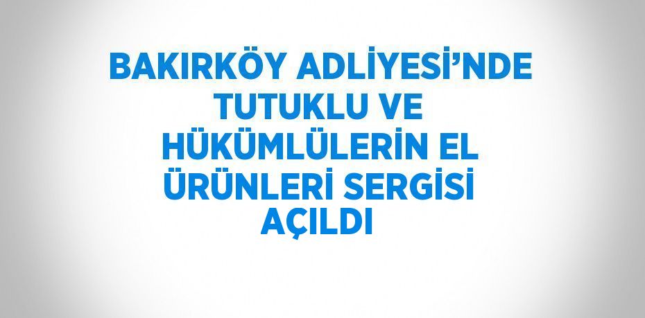 BAKIRKÖY ADLİYESİ’NDE TUTUKLU VE HÜKÜMLÜLERİN EL ÜRÜNLERİ SERGİSİ AÇILDI