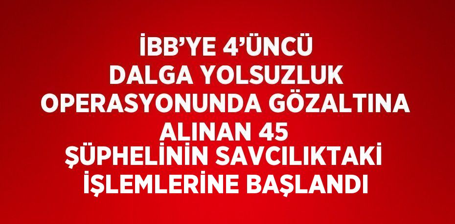 İBB’YE 4’ÜNCÜ DALGA YOLSUZLUK OPERASYONUNDA GÖZALTINA ALINAN 45 ŞÜPHELİNİN SAVCILIKTAKİ İŞLEMLERİNE BAŞLANDI