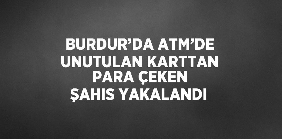 BURDUR’DA ATM’DE UNUTULAN KARTTAN PARA ÇEKEN ŞAHIS YAKALANDI