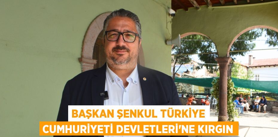 BAŞKAN ŞENKUL TÜRKİYE CUMHURİYETİ DEVLETLERİ’NE KIRGIN