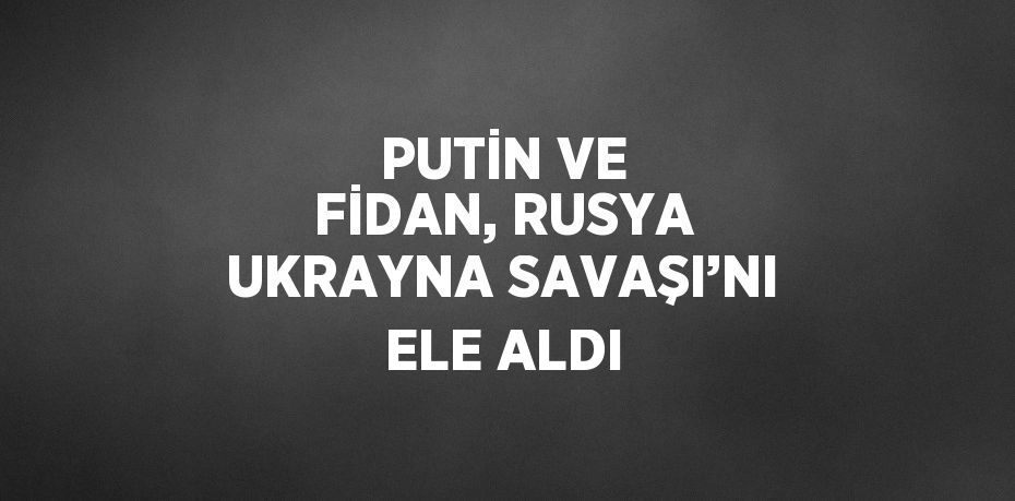 PUTİN VE FİDAN, RUSYA UKRAYNA SAVAŞI’NI ELE ALDI