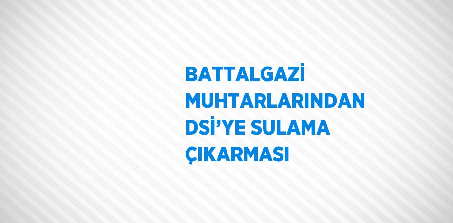 BATTALGAZİ MUHTARLARINDAN DSİ’YE SULAMA ÇIKARMASI