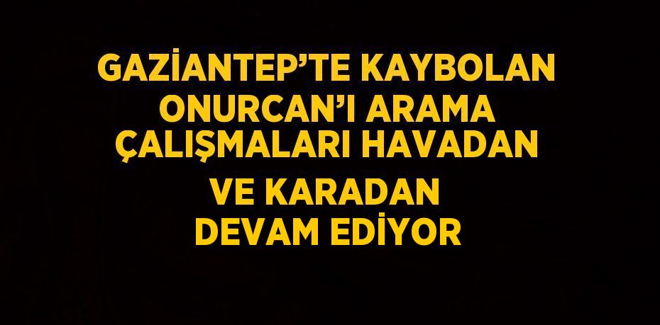 GAZİANTEP’TE KAYBOLAN ONURCAN’I ARAMA ÇALIŞMALARI HAVADAN VE KARADAN DEVAM EDİYOR