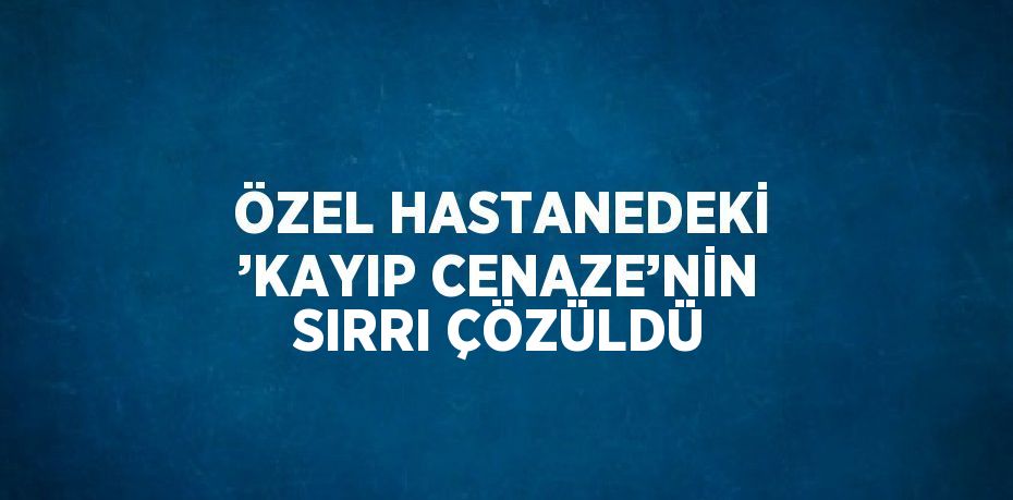 ÖZEL HASTANEDEKİ ’KAYIP CENAZE’NİN SIRRI ÇÖZÜLDÜ