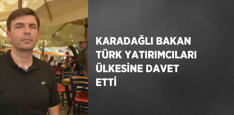 KARADAĞLI BAKAN TÜRK YATIRIMCILARI ÜLKESİNE DAVET ETTİ
