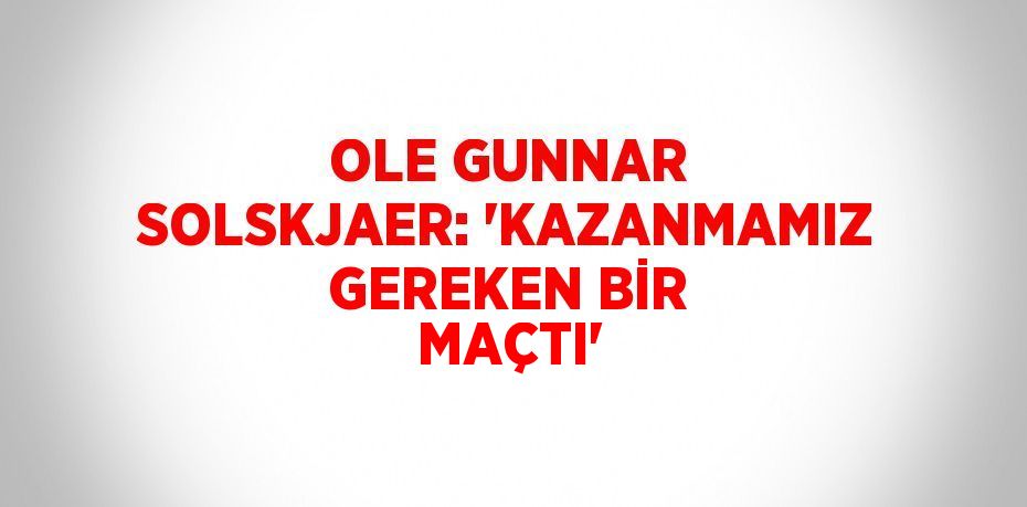 OLE GUNNAR SOLSKJAER: 'KAZANMAMIZ GEREKEN BİR MAÇTI'