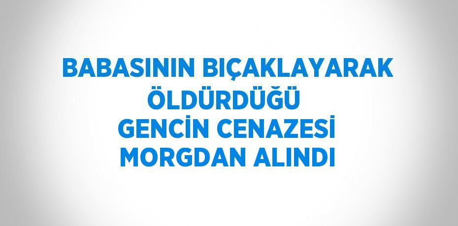 BABASININ BIÇAKLAYARAK ÖLDÜRDÜĞÜ  GENCİN CENAZESİ MORGDAN ALINDI
