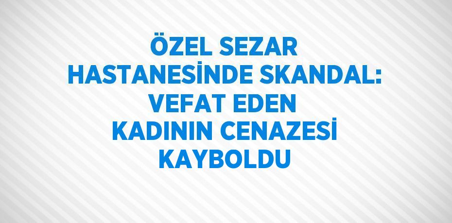 ÖZEL SEZAR HASTANESİNDE SKANDAL: VEFAT EDEN KADININ CENAZESİ KAYBOLDU